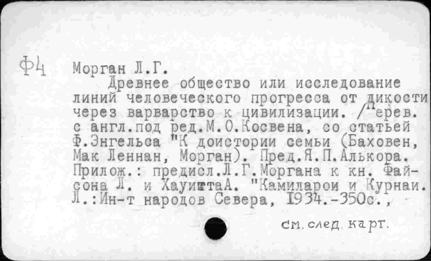 ﻿Морган Л.Г.
Древнее общество или исследование линий человеческого прогресса от дикости через варварство к цивилизации. / ерев. с англ.под ред.М.О.Косвена, со статьей Ф.Энгельса "К доистории семьи (Баховен, Мак Леннан, Морган). Пред.Я.П.Алькора. Прилож. : предисл.Л.Г.Моргана к кн. Фай-сона Л. и ХауижтаА. "Х.амиларои и <урнаи. Л.:Ин-т народов Севера, 193ч.-350с., čm. след карт.